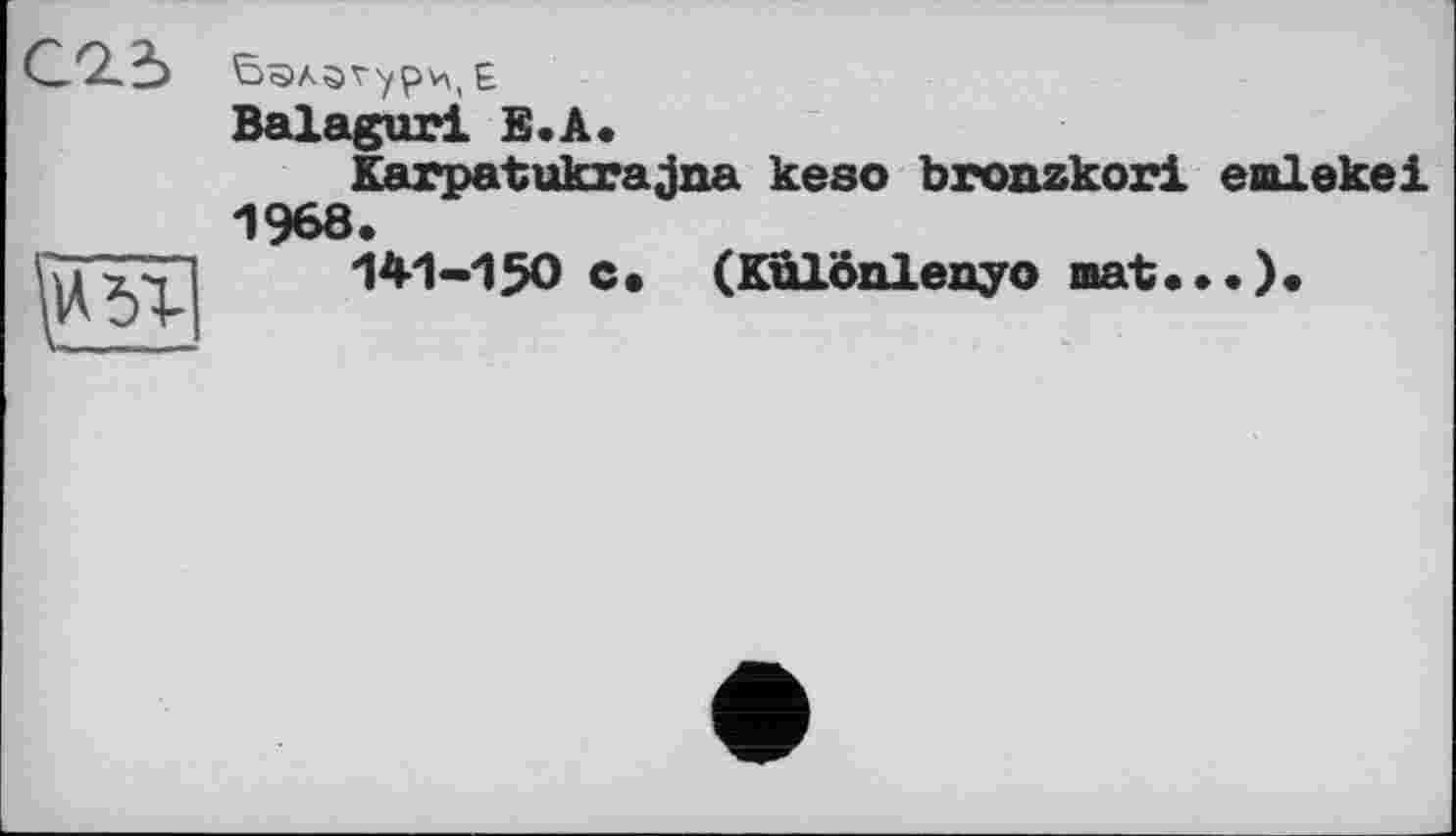 ﻿С9.І
сЭл ö V у ( £
Balaguri Е.А.
Karpatukrajna keso bronzkori ealekei 1968.
141-150 c. (Különlenyo mat...).